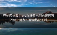 评论区炸裂！大V在神马电影自曝可可视频，网友：全网热议不断
