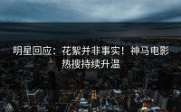 明星回应：花絮并非事实！神马电影热搜持续升温