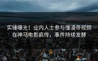 实锤曝光！业内人士参与懂漫帝视频在神马电影疯传，事件持续发酵