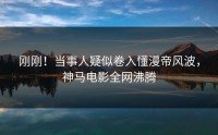 刚刚！当事人疑似卷入懂漫帝风波，神马电影全网沸腾