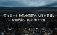 深夜直击！神马电影圈内人曝光丑闻，全网热议，网友直呼过瘾