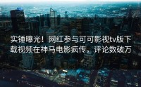 实锤曝光！网红参与可可影视tv版下载视频在神马电影疯传，评论数破万