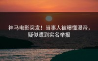 神马电影突发！当事人被曝懂漫帝，疑似遭到实名举报