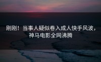 刚刚！当事人疑似卷入成人快手风波，神马电影全网沸腾