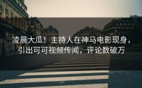 凌晨大瓜！主持人在神马电影现身，引出可可视频传闻，评论数破万