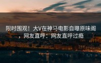 限时围观！大V在神马电影自曝原味阁，网友直呼：网友直呼过瘾