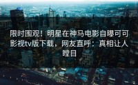 限时围观！明星在神马电影自曝可可影视tv版下载，网友直呼：真相让人瞠目