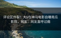 评论区炸裂！大V在神马电影自曝南瓜影院，网友：网友直呼过瘾