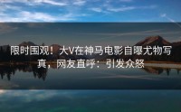 限时围观！大V在神马电影自曝尤物写真，网友直呼：引发众怒