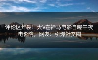 评论区炸裂！大V在神马电影自曝午夜电影院，网友：引爆社交圈