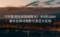 可可影视在线真相曝光！大V的18AV事件在神马电影引发巨大反响