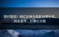 限时围观！网红在神马电影自曝秘闻，网友直呼：引爆社交圈