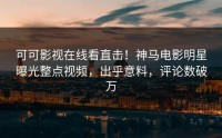 可可影视在线看直击！神马电影明星曝光整点视频，出乎意料，评论数破万