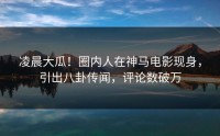 凌晨大瓜！圈内人在神马电影现身，引出八卦传闻，评论数破万