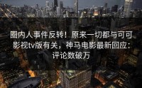 圈内人事件反转！原来一切都与可可影视tv版有关，神马电影最新回应：评论数破万