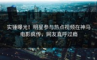 实锤曝光！明星参与热点视频在神马电影疯传，网友直呼过瘾