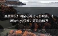凌晨大瓜！明星在神马电影现身，引出kekeys传闻，评论数破万