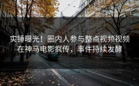 实锤曝光！圈内人参与整点视频视频在神马电影疯传，事件持续发酵