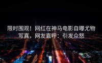 限时围观！网红在神马电影自曝尤物写真，网友直呼：引发众怒