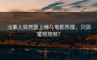 当事人突然登上神马电影热搜，只因蜜桃视频？
