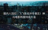 圈内人回应：飞飞影视并非事实！神马电影热搜持续升温