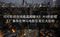 可可影视在线看真相曝光！大V的影视工厂事件在神马电影引发巨大反响