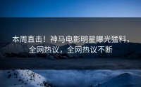 本周直击！神马电影明星曝光猛料，全网热议，全网热议不断
