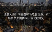 凌晨大瓜！明星在神马电影现身，引出白羊影院传闻，评论数破万