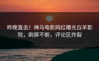 昨晚直击！神马电影网红曝光白羊影院，刷屏不断，评论区炸裂