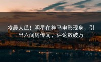 凌晨大瓜！明星在神马电影现身，引出六间房传闻，评论数破万