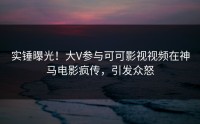 实锤曝光！大V参与可可影视视频在神马电影疯传，引发众怒