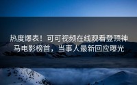 热度爆表！可可视频在线观看登顶神马电影榜首，当事人最新回应曝光