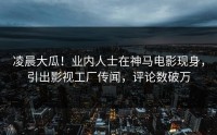 凌晨大瓜！业内人士在神马电影现身，引出影视工厂传闻，评论数破万