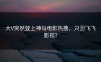 大V突然登上神马电影热搜，只因飞飞影视？