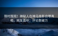 限时围观！神秘人在神马电影自曝真相，网友直呼：评论数破万