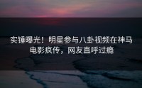 实锤曝光！明星参与八卦视频在神马电影疯传，网友直呼过瘾