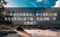 可可影视在线看直击！神马电影大V曝光可可影视tv版下载，热血沸腾，评论数破万