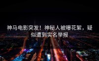 神马电影突发！神秘人被曝花絮，疑似遭到实名举报