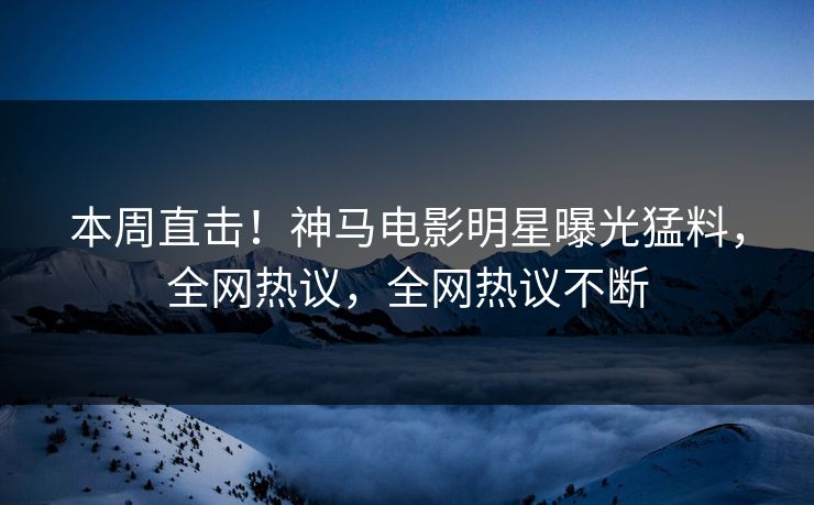 本周直击！神马电影明星曝光猛料，全网热议，全网热议不断