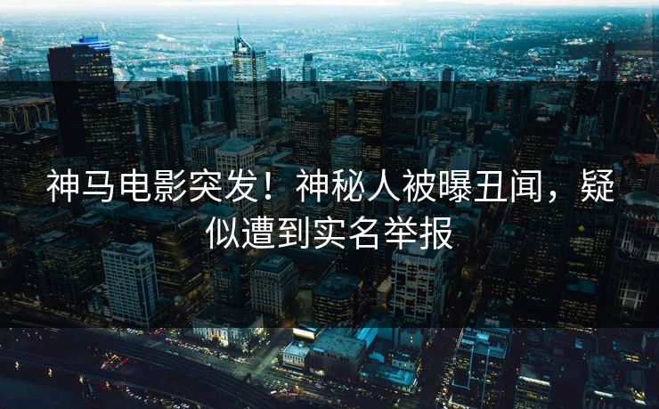 神马电影突发！神秘人被曝丑闻，疑似遭到实名举报
