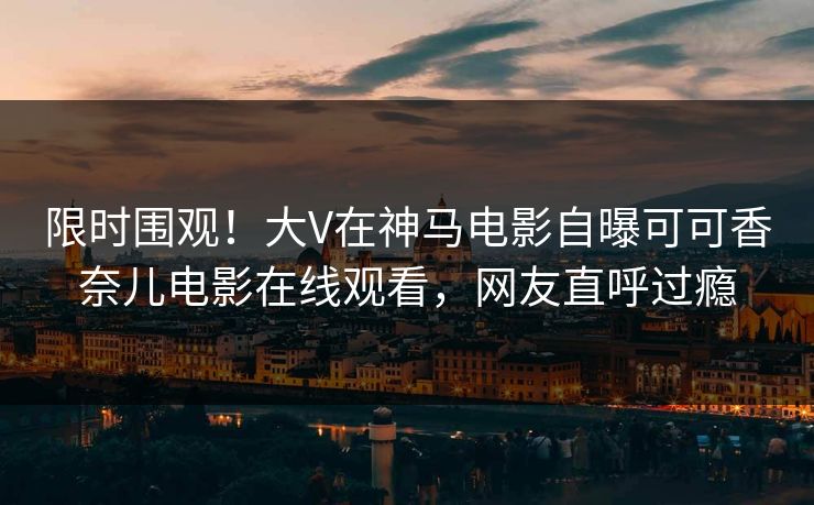 限时围观！大V在神马电影自曝可可香奈儿电影在线观看，网友直呼过瘾