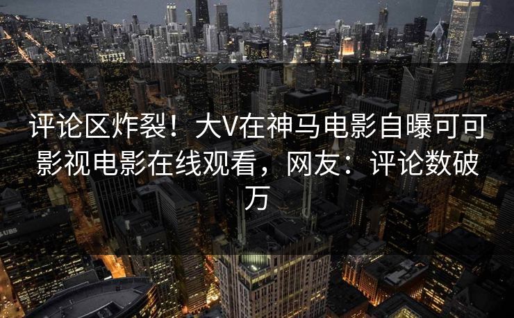 评论区炸裂！大V在神马电影自曝可可影视电影在线观看，网友：评论数破万