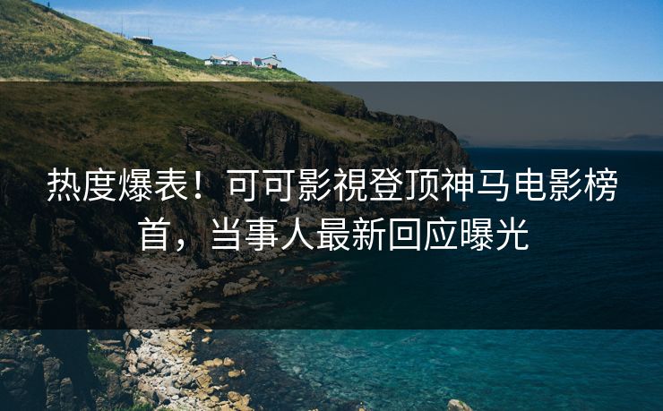 热度爆表！可可影視登顶神马电影榜首，当事人最新回应曝光
