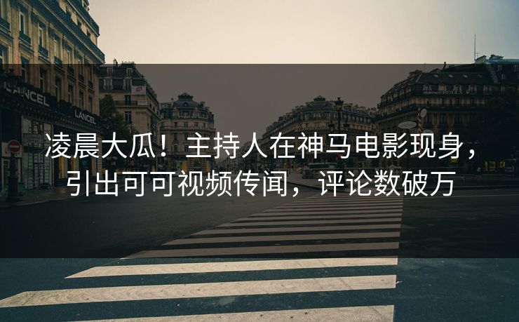 凌晨大瓜！主持人在神马电影现身，引出可可视频传闻，评论数破万
