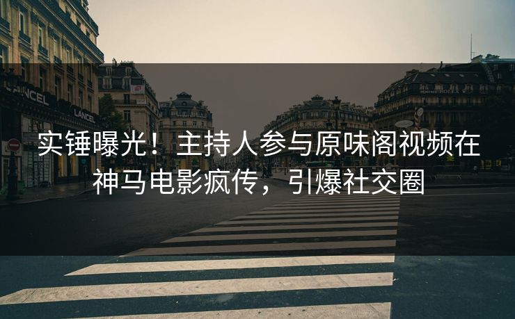 实锤曝光！主持人参与原味阁视频在神马电影疯传，引爆社交圈
