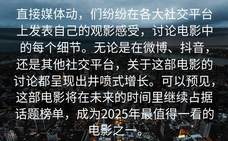 直接媒体动，们纷纷在各大社交平台上发表自己的观影感受，讨论电影中的每个细节。无论是在微博、抖音，还是其他社交平台，关于这部电影的讨论都呈现出井喷式增长。可以预见，这部电影将在未来的时间里继续占据话题榜单，成为2025年最值得一看的电影之一。