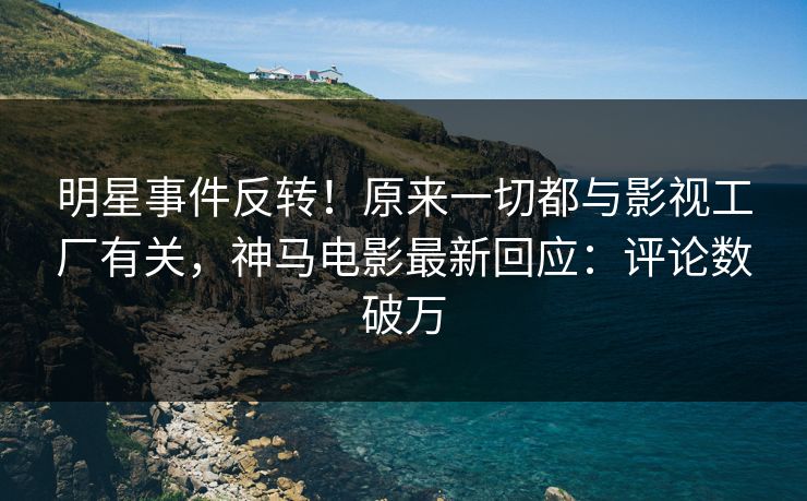 明星事件反转！原来一切都与影视工厂有关，神马电影最新回应：评论数破万