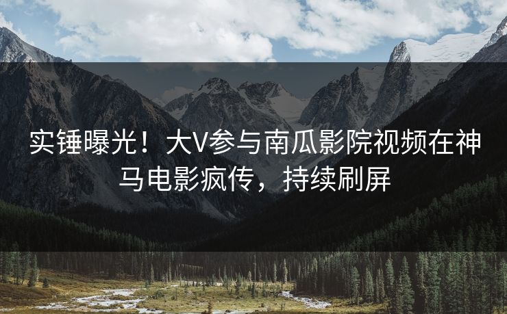 实锤曝光！大V参与南瓜影院视频在神马电影疯传，持续刷屏