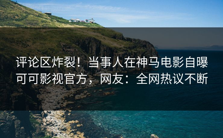 评论区炸裂！当事人在神马电影自曝可可影视官方，网友：全网热议不断