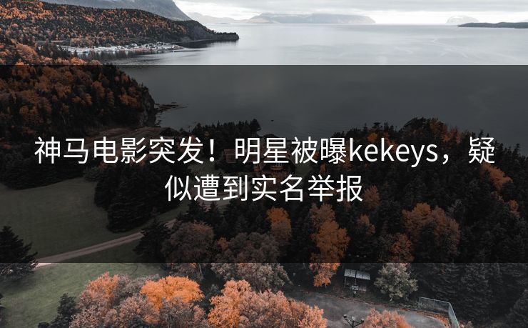 神马电影突发！明星被曝kekeys，疑似遭到实名举报